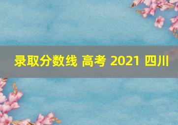 录取分数线 高考 2021 四川